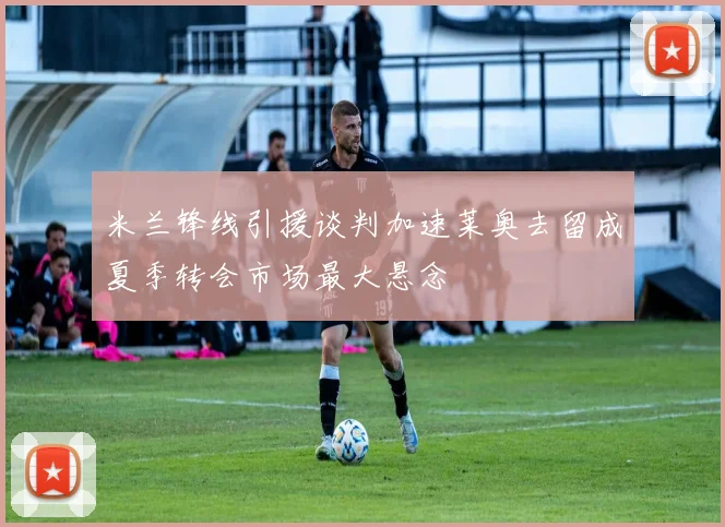 米兰锋线引援谈判加速莱奥去留成夏季转会市场最大悬念