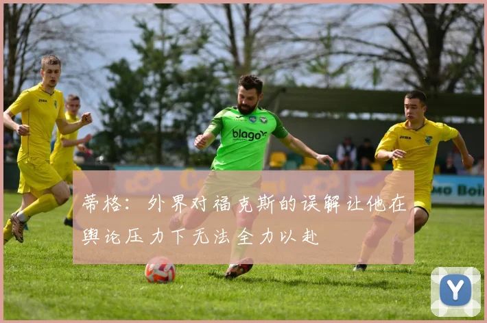 蒂格：外界对福克斯的误解让他在舆论压力下无法全力以赴